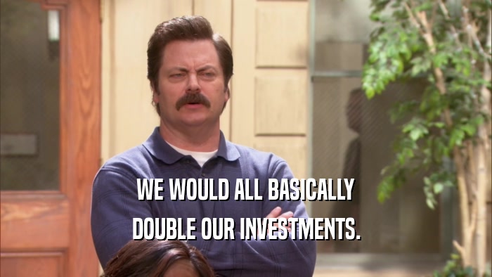 WE WOULD ALL BASICALLY DOUBLE OUR INVESTMENTS. 