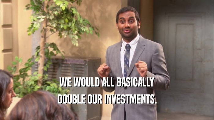 WE WOULD ALL BASICALLY DOUBLE OUR INVESTMENTS. 
