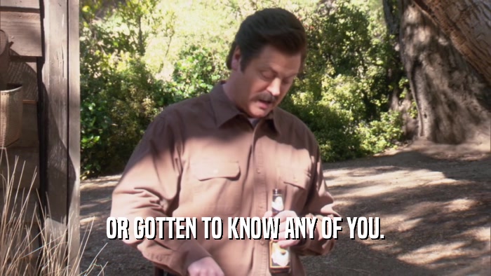 OR GOTTEN TO KNOW ANY OF YOU.  