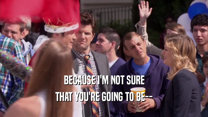 BECAUSE I'M NOT SURE THAT YOU'RE GOING TO BE-- 