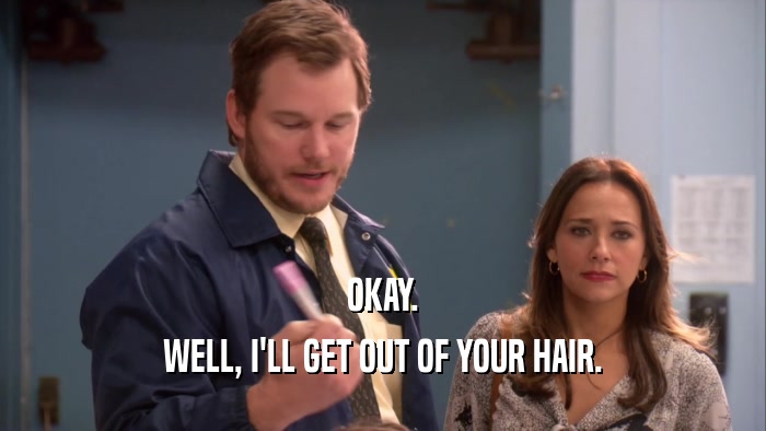 OKAY. WELL, I'LL GET OUT OF YOUR HAIR. 