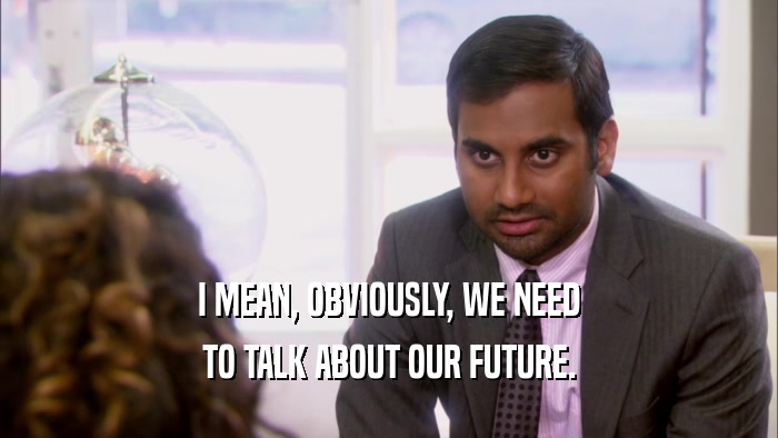 I MEAN, OBVIOUSLY, WE NEED TO TALK ABOUT OUR FUTURE. 