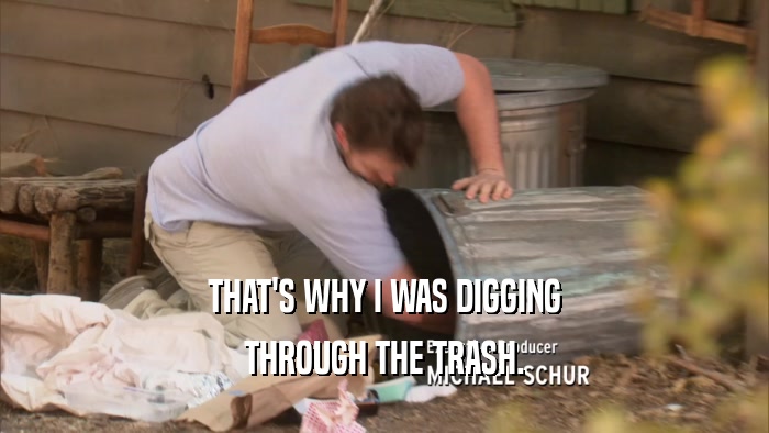 THAT'S WHY I WAS DIGGING THROUGH THE TRASH. 