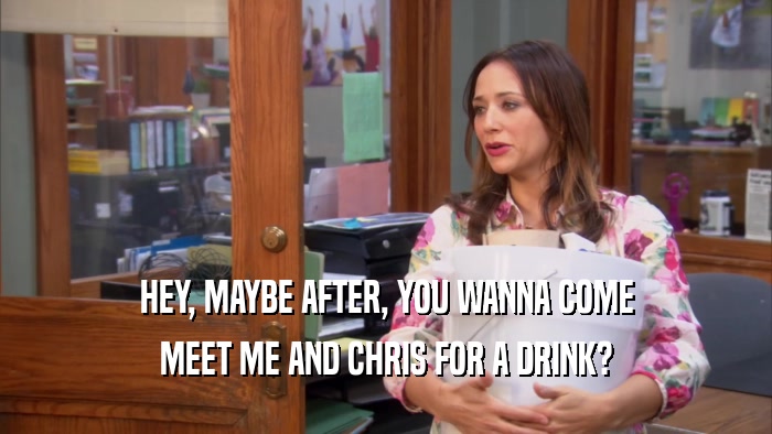 HEY, MAYBE AFTER, YOU WANNA COME MEET ME AND CHRIS FOR A DRINK? 