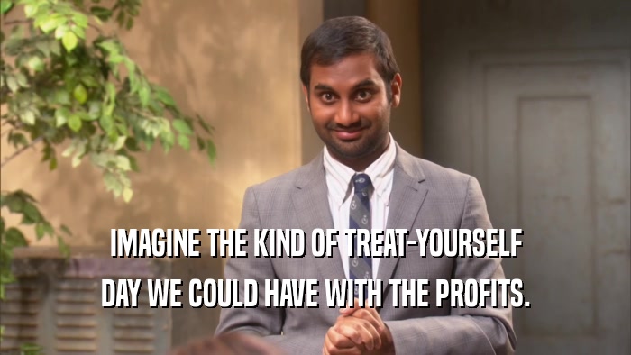 IMAGINE THE KIND OF TREAT-YOURSELF DAY WE COULD HAVE WITH THE PROFITS. 