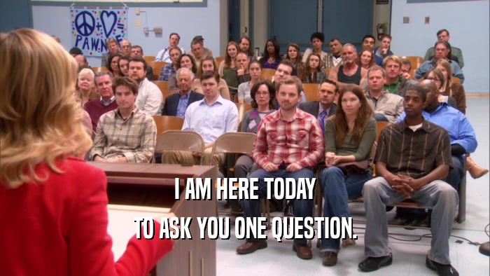 I AM HERE TODAY TO ASK YOU ONE QUESTION. 