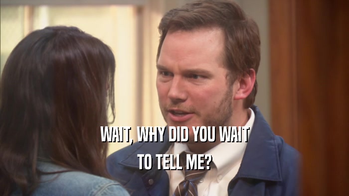 WAIT, WHY DID YOU WAIT TO TELL ME? 