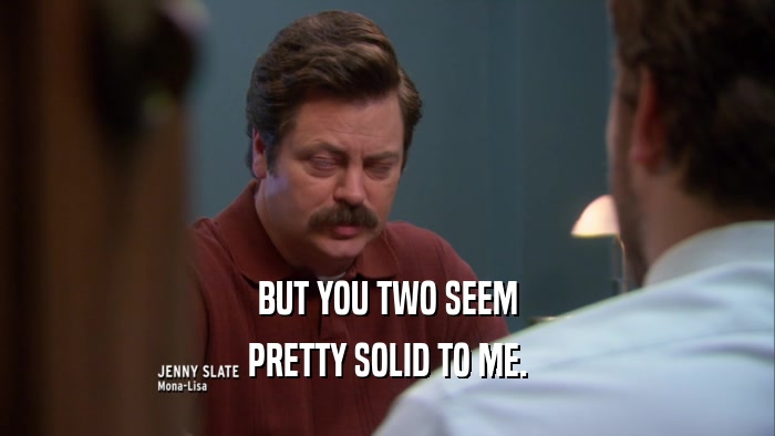 BUT YOU TWO SEEM PRETTY SOLID TO ME. 