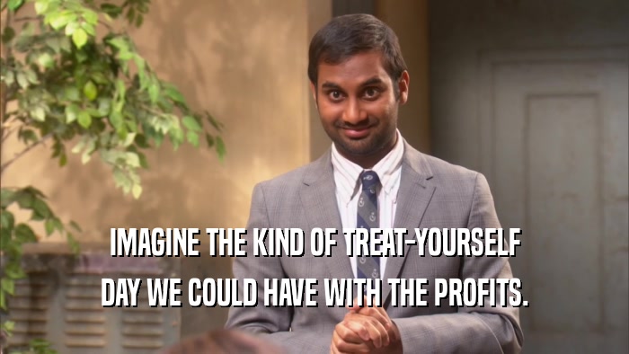 IMAGINE THE KIND OF TREAT-YOURSELF DAY WE COULD HAVE WITH THE PROFITS. 