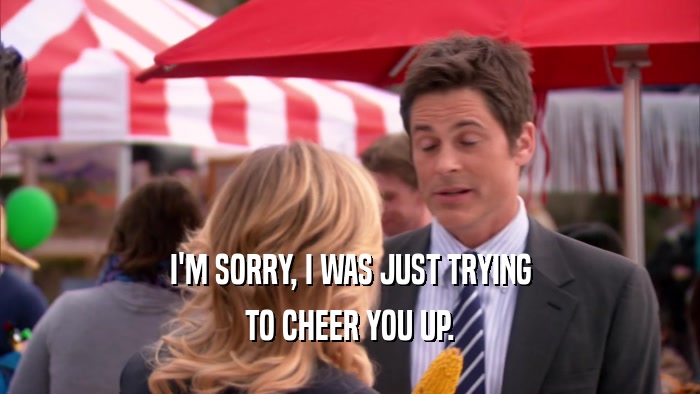 I'M SORRY, I WAS JUST TRYING TO CHEER YOU UP. 