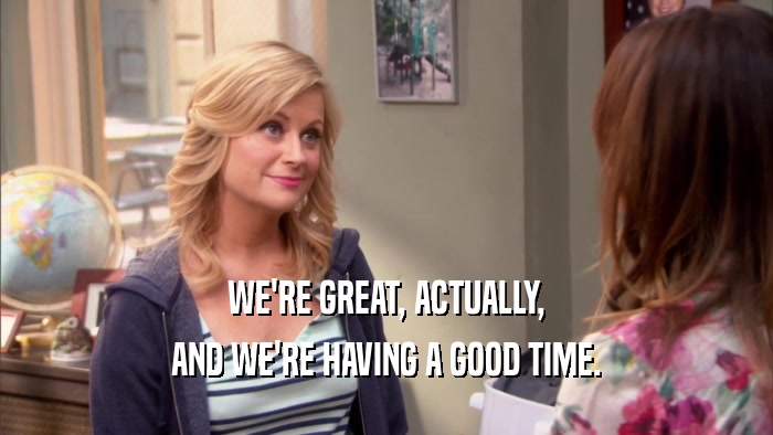 WE'RE GREAT, ACTUALLY, AND WE'RE HAVING A GOOD TIME. 