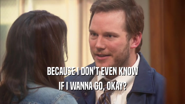 BECAUSE I DON'T EVEN KNOW IF I WANNA GO, OKAY? 