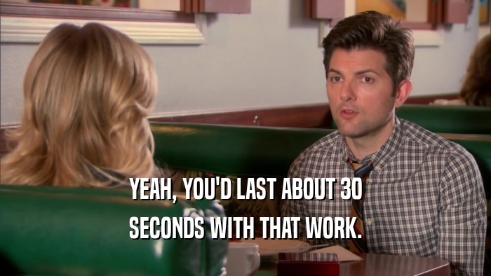 YEAH, YOU'D LAST ABOUT 30 SECONDS WITH THAT WORK. 