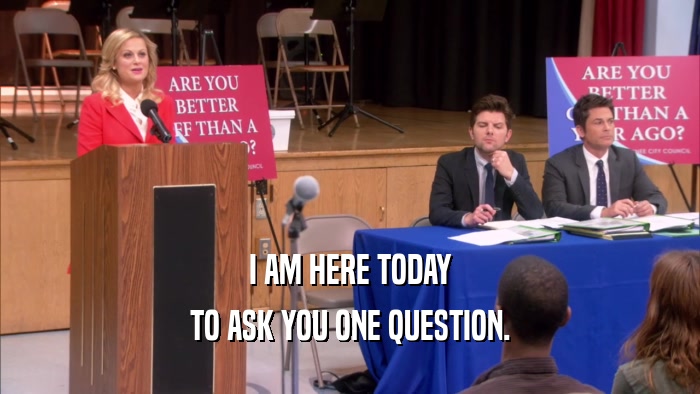 I AM HERE TODAY TO ASK YOU ONE QUESTION. 
