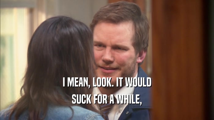 I MEAN, LOOK. IT WOULD SUCK FOR A WHILE, 
