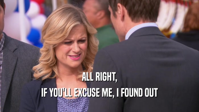 ALL RIGHT, IF YOU'LL EXCUSE ME, I FOUND OUT 
