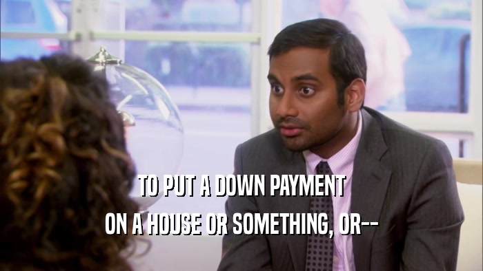 TO PUT A DOWN PAYMENT ON A HOUSE OR SOMETHING, OR-- 