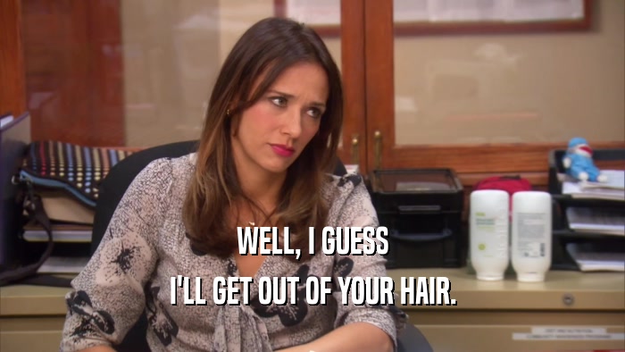 WELL, I GUESS I'LL GET OUT OF YOUR HAIR. 