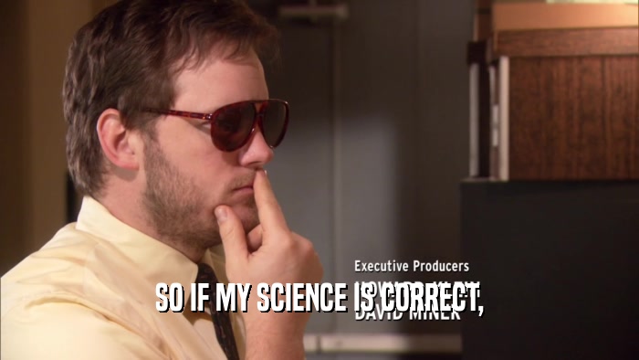 SO IF MY SCIENCE IS CORRECT,  