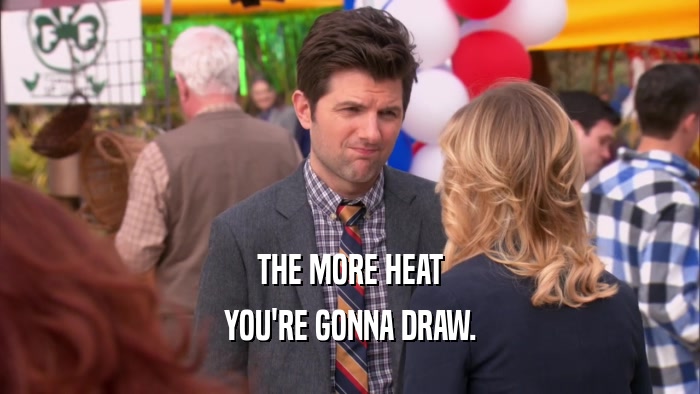 THE MORE HEAT
 YOU'RE GONNA DRAW.
 