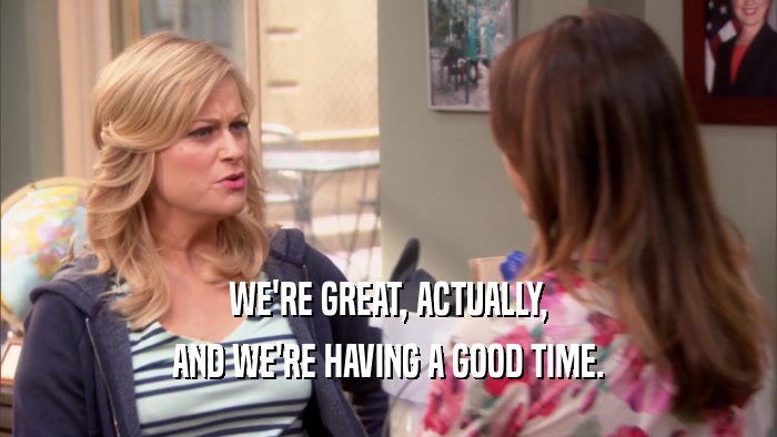 WE'RE GREAT, ACTUALLY, AND WE'RE HAVING A GOOD TIME. 