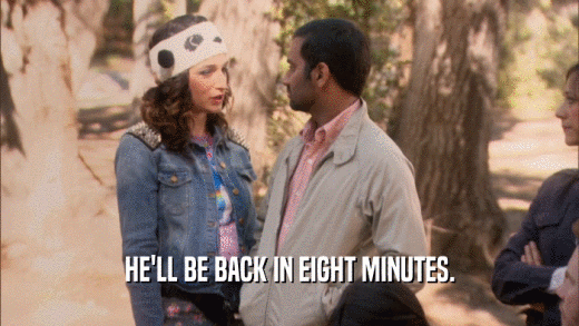 HE'LL BE BACK IN EIGHT MINUTES.  