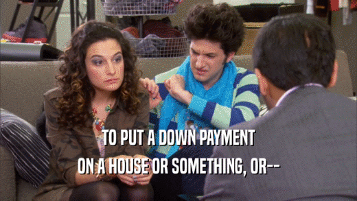 TO PUT A DOWN PAYMENT ON A HOUSE OR SOMETHING, OR-- 