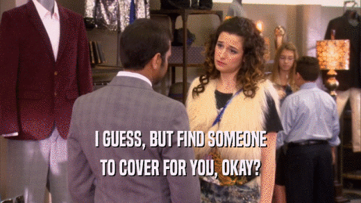 I GUESS, BUT FIND SOMEONE TO COVER FOR YOU, OKAY? 