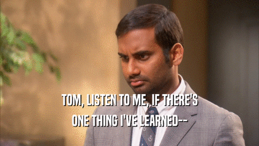 TOM, LISTEN TO ME, IF THERE'S ONE THING I'VE LEARNED-- 