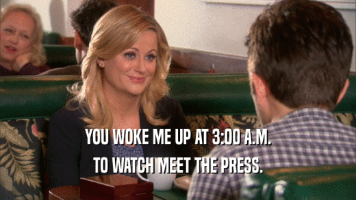 YOU WOKE ME UP AT 3:00 A.M. TO WATCH MEET THE PRESS. 