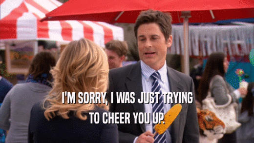 I'M SORRY, I WAS JUST TRYING TO CHEER YOU UP. 