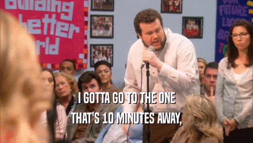 I GOTTA GO TO THE ONE THAT'S 10 MINUTES AWAY, 