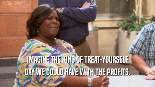 IMAGINE THE KIND OF TREAT-YOURSELF DAY WE COULD HAVE WITH THE PROFITS. 
