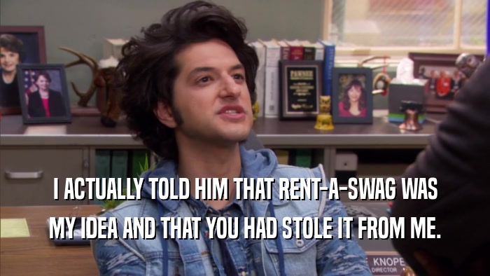 I ACTUALLY TOLD HIM THAT RENT-A-SWAG WAS MY IDEA AND THAT YOU HAD STOLE IT FROM ME. 