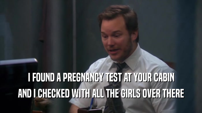 I FOUND A PREGNANCY TEST AT YOUR CABIN
 AND I CHECKED WITH ALL THE GIRLS OVER THERE
 
