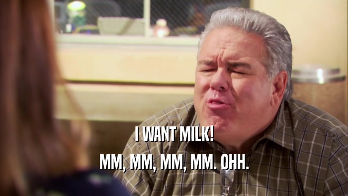 I WANT MILK! MM, MM, MM, MM. OHH. 