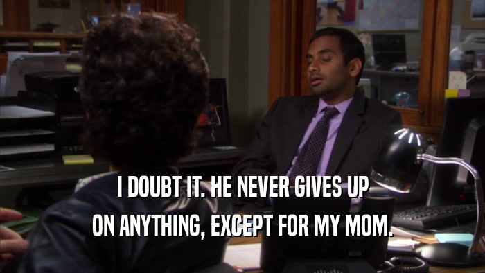 I DOUBT IT. HE NEVER GIVES UP ON ANYTHING, EXCEPT FOR MY MOM. 