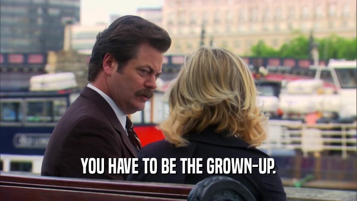 YOU HAVE TO BE THE GROWN-UP.  