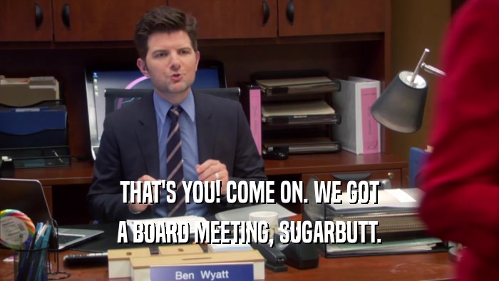 THAT'S YOU! COME ON. WE GOT A BOARD MEETING, SUGARBUTT. 