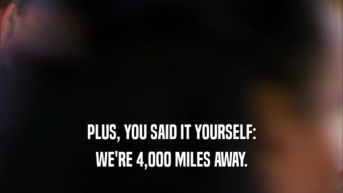 PLUS, YOU SAID IT YOURSELF: WE'RE 4,000 MILES AWAY. 