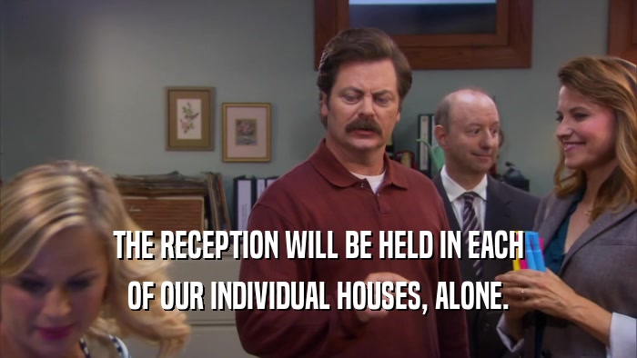 THE RECEPTION WILL BE HELD IN EACH OF OUR INDIVIDUAL HOUSES, ALONE. 