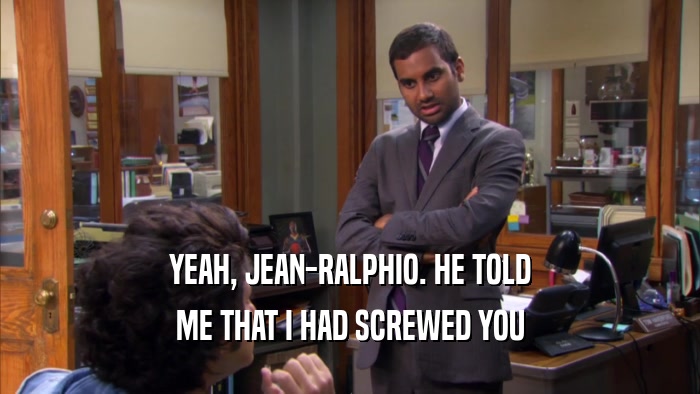 YEAH, JEAN-RALPHIO. HE TOLD ME THAT I HAD SCREWED YOU 