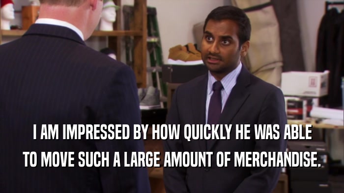 I AM IMPRESSED BY HOW QUICKLY HE WAS ABLE TO MOVE SUCH A LARGE AMOUNT OF MERCHANDISE. 
