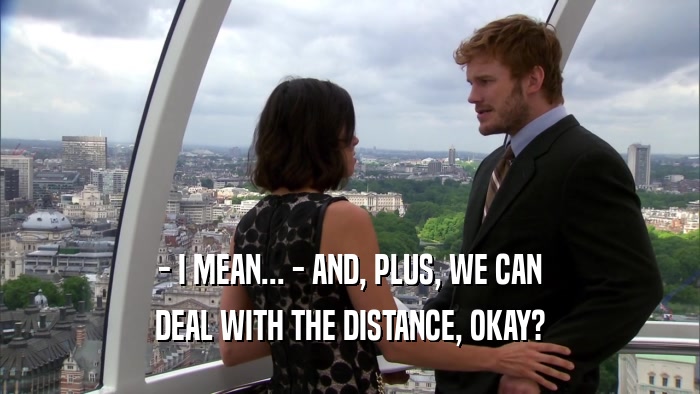- I MEAN... - AND, PLUS, WE CAN DEAL WITH THE DISTANCE, OKAY? 