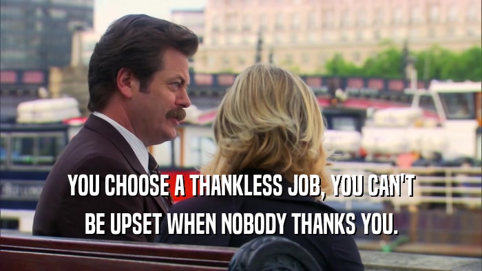 YOU CHOOSE A THANKLESS JOB, YOU CAN'T BE UPSET WHEN NOBODY THANKS YOU. 