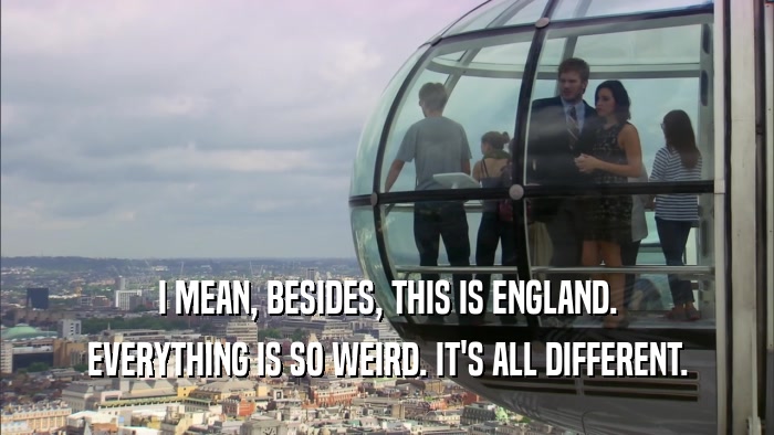 I MEAN, BESIDES, THIS IS ENGLAND. EVERYTHING IS SO WEIRD. IT'S ALL DIFFERENT. 
