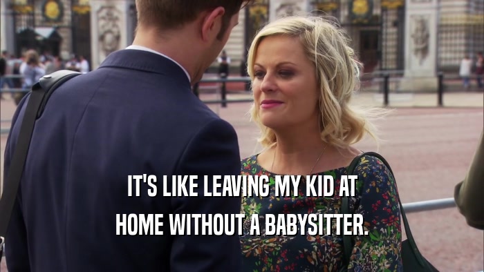 IT'S LIKE LEAVING MY KID AT HOME WITHOUT A BABYSITTER. 