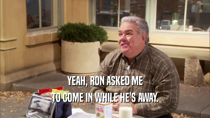 YEAH, RON ASKED ME TO COME IN WHILE HE'S AWAY. 