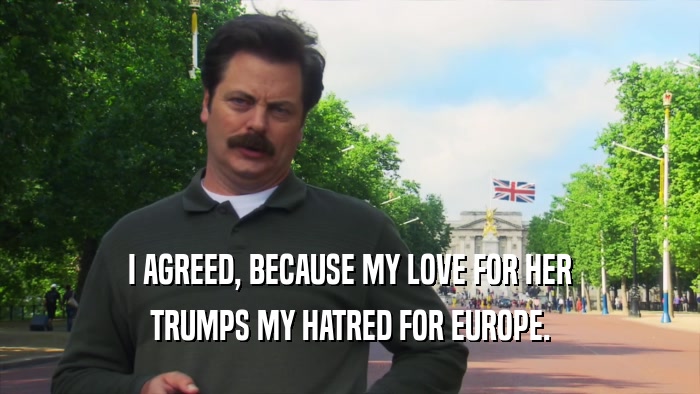 I AGREED, BECAUSE MY LOVE FOR HER TRUMPS MY HATRED FOR EUROPE. 