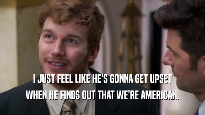 I JUST FEEL LIKE HE'S GONNA GET UPSET WHEN HE FINDS OUT THAT WE'RE AMERICAN. 